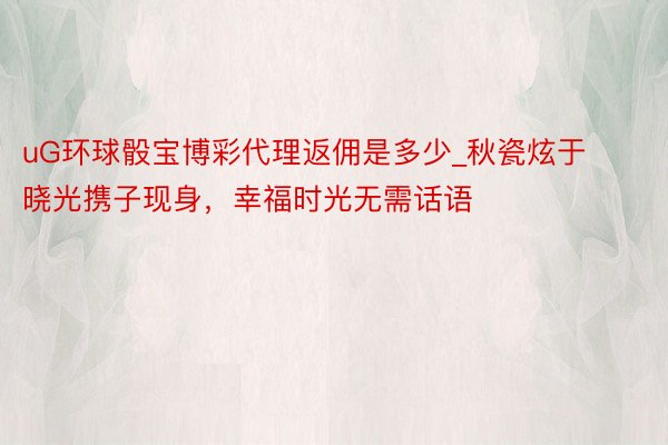 uG环球骰宝博彩代理返佣是多少_秋瓷炫于晓光携子现身，幸福时光无需话语