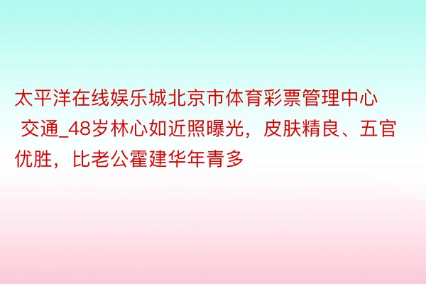 太平洋在线娱乐城北京市体育彩票管理中心 交通_48岁林心如近照曝光，皮肤精良、五官优胜，比老公霍建华年青多