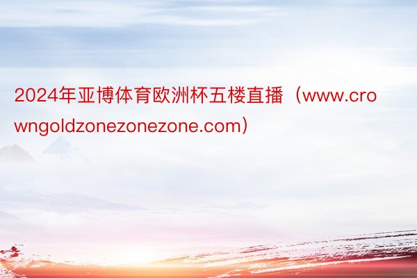 2024年亚博体育欧洲杯五楼直播（www.crowngoldzonezonezone.com）