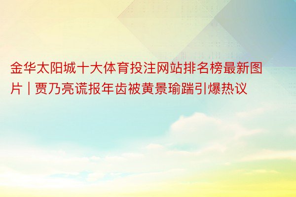 金华太阳城十大体育投注网站排名榜最新图片 | 贾乃亮谎报年齿被黄景瑜踹引爆热议