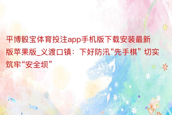 平博骰宝体育投注app手机版下载安装最新版苹果版_义渡口镇：下好防汛“先手棋” 切实筑牢“安全坝”