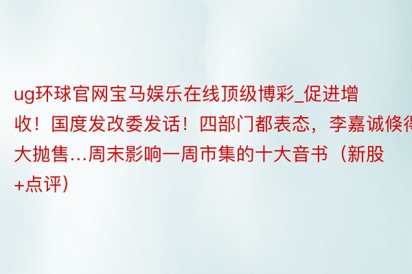 ug环球官网宝马娱乐在线顶级博彩_促进增收！国度发改委发话！四部门都表态，李嘉诚倏得大抛售…周末影响一周市集的十大音书（新股+点评）