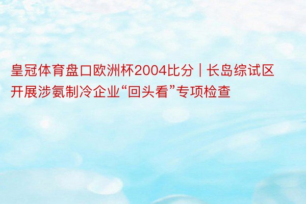 皇冠体育盘口欧洲杯2004比分 | 长岛综试区开展涉氨制冷企业“回头看”专项检查