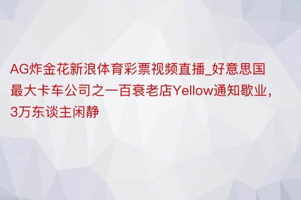 AG炸金花新浪体育彩票视频直播_好意思国最大卡车公司之一百衰老店Yellow通知歇业，3万东谈主闲静