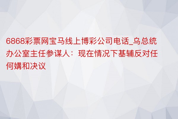 6868彩票网宝马线上博彩公司电话_乌总统办公室主任参谋人：现在情况下基辅反对任何媾和决议