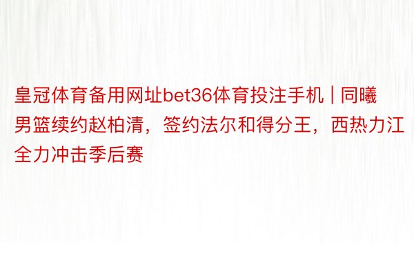 皇冠体育备用网址bet36体育投注手机 | 同曦男篮续约赵柏清，签约法尔和得分王，西热力江全力冲击季后赛