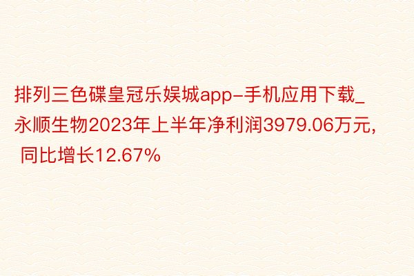 排列三色碟皇冠乐娱城app-手机应用下载_永顺生物2023年上半年净利润3979.06万元， 同比增长12.67%