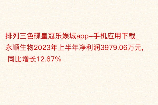 排列三色碟皇冠乐娱城app-手机应用下载_永顺生物2023年上半年净利润3979.06万元, 同比增长12.67%