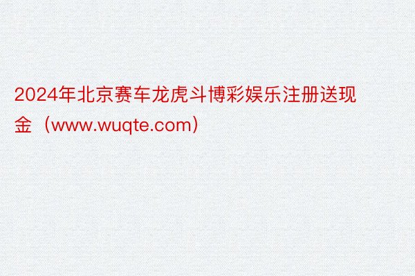 2024年北京赛车龙虎斗博彩娱乐注册送现金（www.wuqte.com）