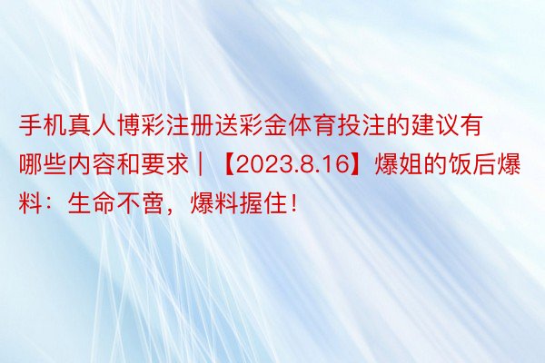 手机真人博彩注册送彩金体育投注的建议有哪些内容和要求 | 【2023.8.16】爆姐的饭后爆料：生命不啻，爆料握住！