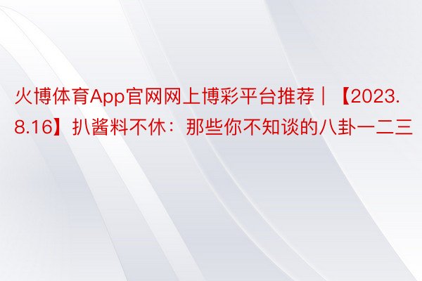 火博体育App官网网上博彩平台推荐 | 【2023.8.16】扒酱料不休：那些你不知谈的八卦一二三