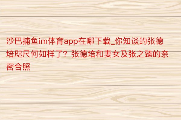 沙巴捕鱼im体育app在哪下载_你知谈的张德培咫尺何如样了？张德培和妻女及张之臻的亲密合照
