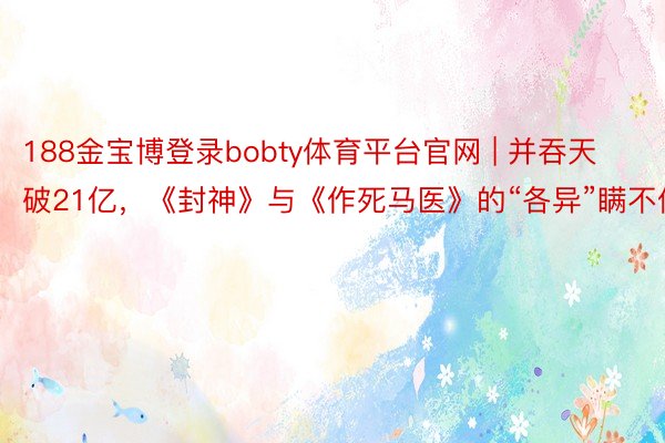 188金宝博登录bobty体育平台官网 | 并吞天破21亿，《封神》与《作死马医》的“各异”瞒不住了
