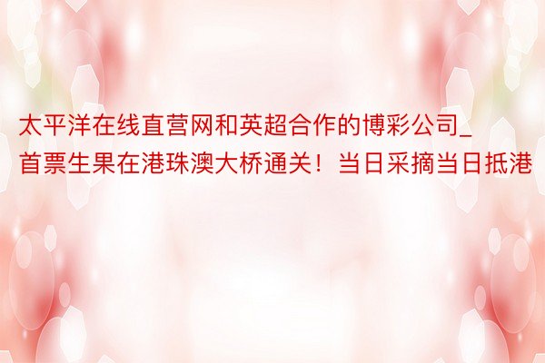 太平洋在线直营网和英超合作的博彩公司_首票生果在港珠澳大桥通关！当日采摘当日抵港