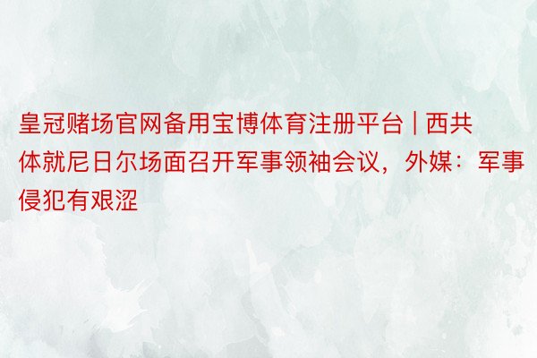 皇冠赌场官网备用宝博体育注册平台 | 西共体就尼日尔场面召开军事领袖会议，外媒：军事侵犯有艰涩