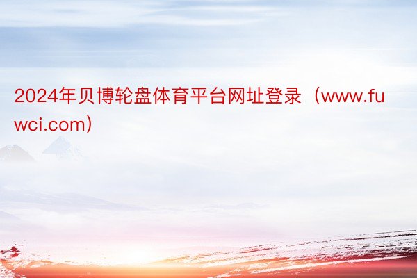 2024年贝博轮盘体育平台网址登录（www.fuwci.com）