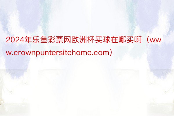 2024年乐鱼彩票网欧洲杯买球在哪买啊（www.crownpuntersitehome.com）