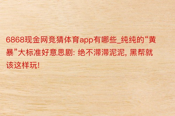 6868现金网竞猜体育app有哪些_纯纯的“黄暴”大标准好意思剧: 绝不滞滞泥泥, 黑帮就该这样玩!