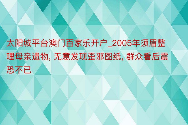 太阳城平台澳门百家乐开户_2005年须眉整理母亲遗物, 无意发现歪邪图纸, 群众看后震恐不已