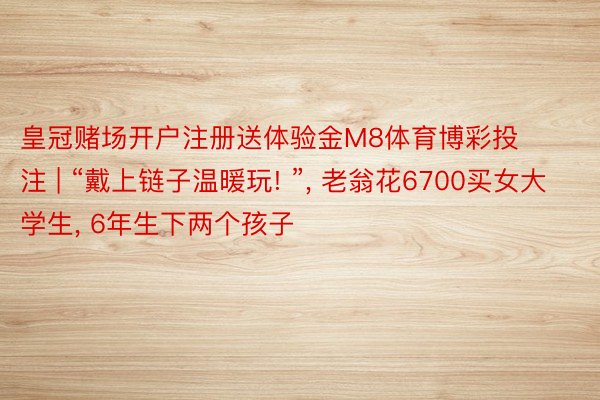 皇冠赌场开户注册送体验金M8体育博彩投注 | “戴上链子温暖玩! ”, 老翁花6700买女大学生, 6年生下两个孩子