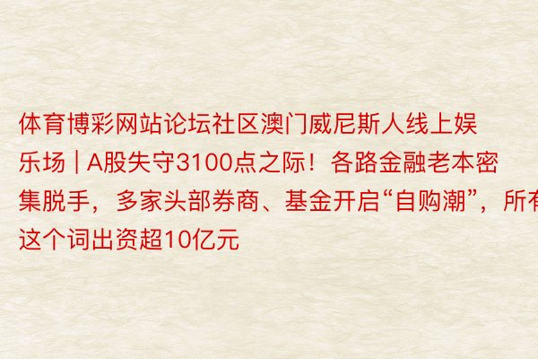 体育博彩网站论坛社区澳门威尼斯人线上娱乐场 | A股失守3100点之际！各路金融老本密集脱手，多家头部券商、基金开启“自购潮”，所有这个词出资超10亿元