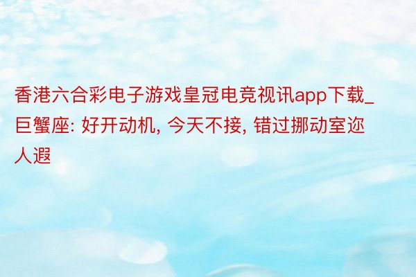 香港六合彩电子游戏皇冠电竞视讯app下载_巨蟹座: 好开动机, 今天不接, 错过挪动室迩人遐
