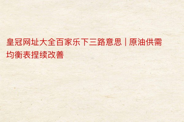 皇冠网址大全百家乐下三路意思 | 原油供需均衡表捏续改善