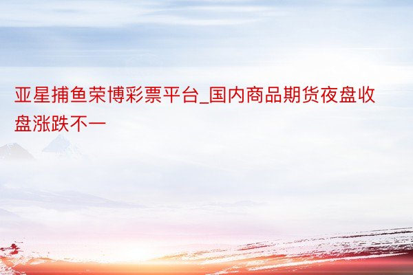 亚星捕鱼荣博彩票平台_国内商品期货夜盘收盘涨跌不一