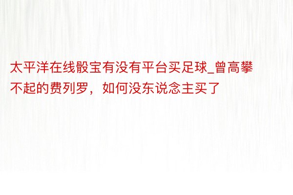 太平洋在线骰宝有没有平台买足球_曾高攀不起的费列罗，如何没东说念主买了