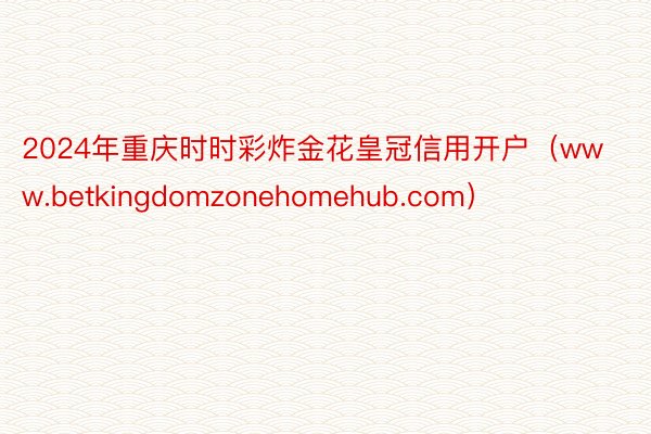 2024年重庆时时彩炸金花皇冠信用开户（www.betkingdomzonehomehub.com）