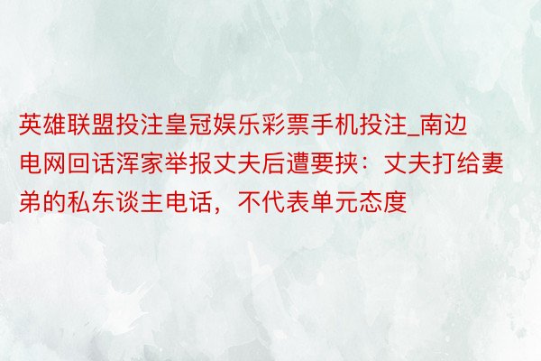 英雄联盟投注皇冠娱乐彩票手机投注_南边电网回话浑家举报丈夫后遭要挟：丈夫打给妻弟的私东谈主电话，不代表单元态度