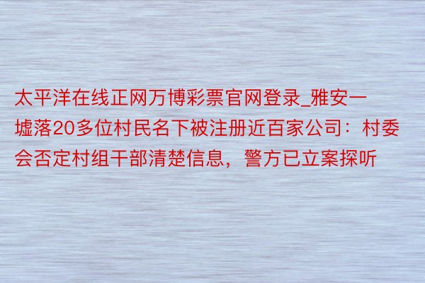 太平洋在线正网万博彩票官网登录_雅安一墟落20多位村民名下被注册近百家公司：村委会否定村组干部清楚信息，警方已立案探听