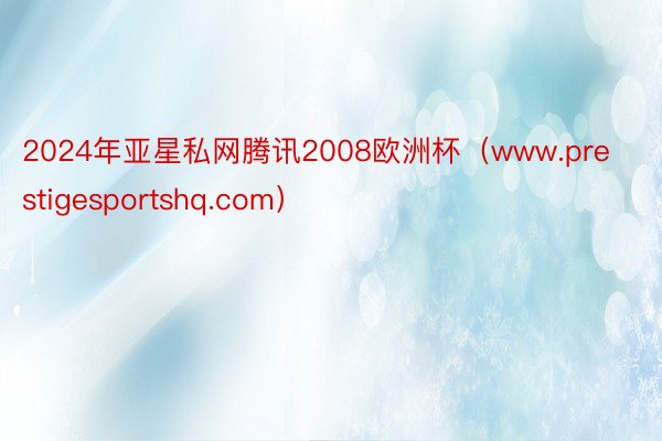 2024年亚星私网腾讯2008欧洲杯（www.prestigesportshq.com）