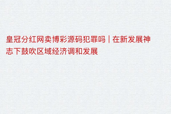 皇冠分红网卖博彩源码犯罪吗 | 在新发展神志下鼓吹区域经济调和发展