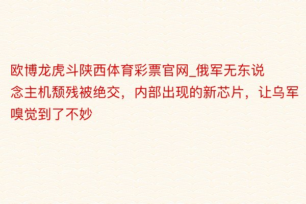欧博龙虎斗陕西体育彩票官网_俄军无东说念主机颓残被绝交，内部出现的新芯片，让乌军嗅觉到了不妙