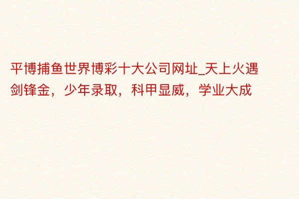 平博捕鱼世界博彩十大公司网址_天上火遇剑锋金，少年录取，科甲显威，学业大成