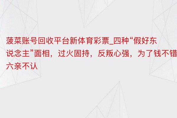 菠菜账号回收平台新体育彩票_四种“假好东说念主”面相，过火固持，反叛心强，为了钱不错六亲不认