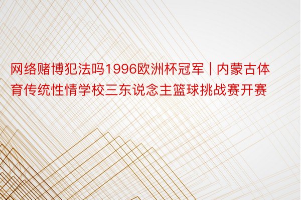 网络赌博犯法吗1996欧洲杯冠军 | 内蒙古体育传统性情学校三东说念主篮球挑战赛开赛
