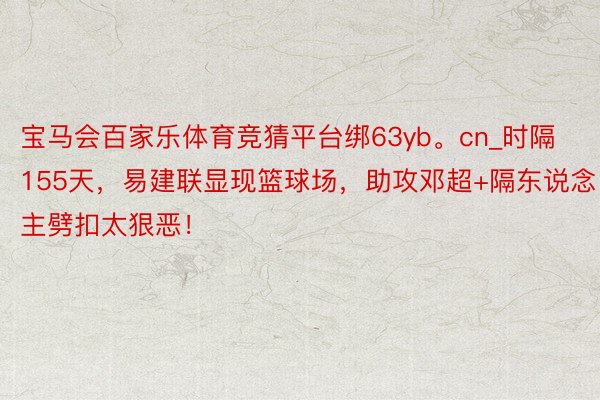 宝马会百家乐体育竞猜平台绑63yb。cn_时隔155天，易建联显现篮球场，助攻邓超+隔东说念主劈扣太狠恶！