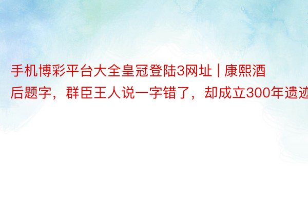 手机博彩平台大全皇冠登陆3网址 | 康熙酒后题字，群臣王人说一字错了，却成立300年遗迹