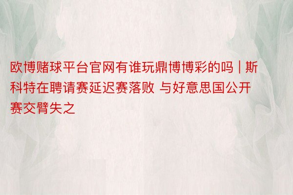 欧博赌球平台官网有谁玩鼎博博彩的吗 | 斯科特在聘请赛延迟赛落败 与好意思国公开赛交臂失之