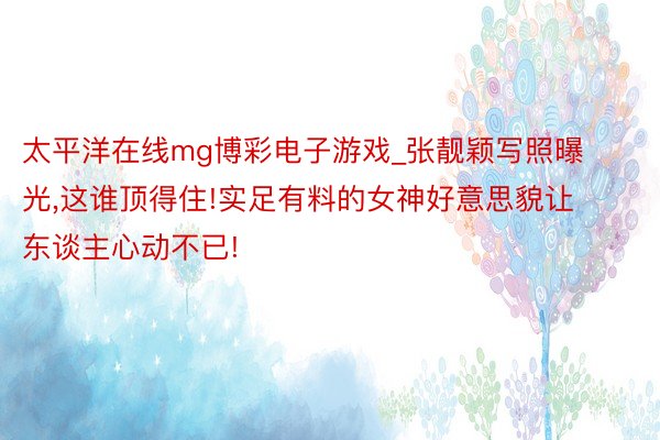 太平洋在线mg博彩电子游戏_张靓颖写照曝光,这谁顶得住!实足有料的女神好意思貌让东谈主心动不已!