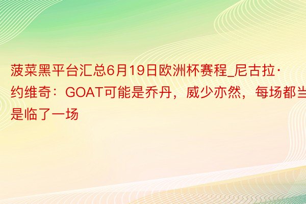 菠菜黑平台汇总6月19日欧洲杯赛程_尼古拉·约维奇：GOAT可能是乔丹，威少亦然，每场都当是临了一场