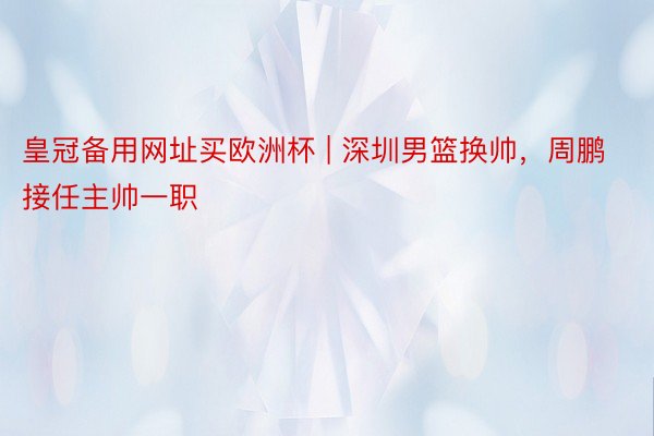 皇冠备用网址买欧洲杯 | 深圳男篮换帅，周鹏接任主帅一职