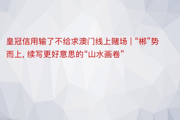 皇冠信用输了不给求澳门线上赌场 | “郴”势而上, 续写更好意思的“山水画卷”