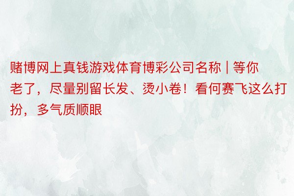 赌博网上真钱游戏体育博彩公司名称 | 等你老了，尽量别留长发、烫小卷！看何赛飞这么打扮，多气质顺眼