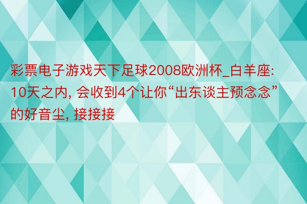 彩票电子游戏天下足球2008欧洲杯_白羊座: 10天之内, 会收到4个让你“出东谈主预念念”的好音尘, 接接接