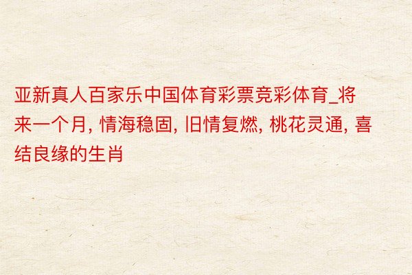 亚新真人百家乐中国体育彩票竞彩体育_将来一个月, 情海稳固, 旧情复燃, 桃花灵通, 喜结良缘的生肖