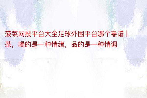 菠菜网投平台大全足球外围平台哪个靠谱 | 茶，喝的是一种情绪，品的是一种情调