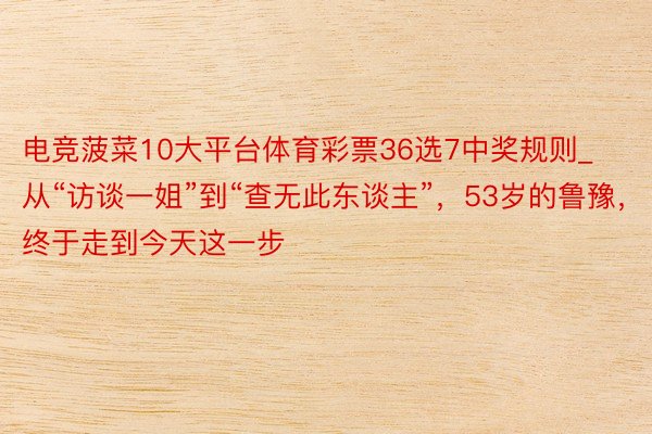 电竞菠菜10大平台体育彩票36选7中奖规则_从“访谈一姐”到“查无此东谈主”，53岁的鲁豫，终于走到今天这一步